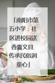 南阳市第五小学：社区进校园送香囊文具 传承民俗润童心