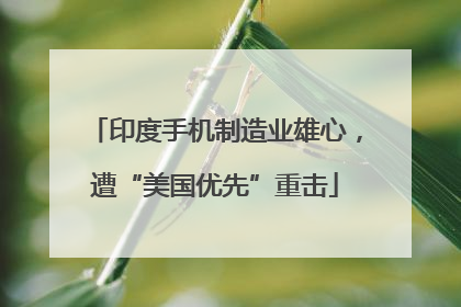 印度手机制造业雄心，遭“美国优先”重击