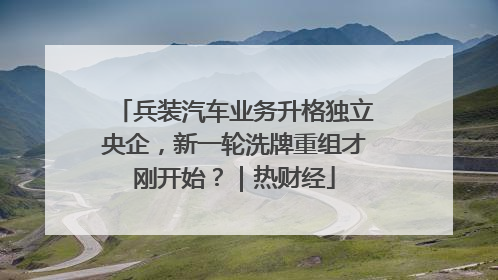 兵装汽车业务升格独立央企，新一轮洗牌重组才刚开始？｜热财经