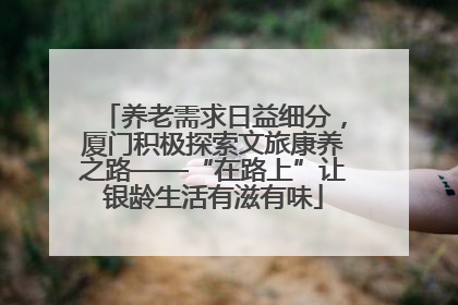 养老需求日益细分，厦门积极探索文旅康养之路——“在路上”让银龄生活有滋有味