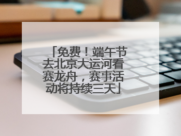 免费！端午节去北京大运河看赛龙舟，赛事活动将持续三天