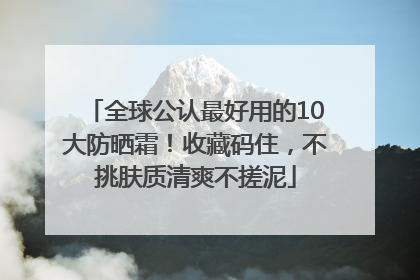 全球公认最好用的10大防晒霜！收藏码住，不挑肤质清爽不搓泥