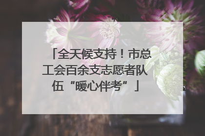全天候支持！市总工会百余支志愿者队伍“暖心伴考”