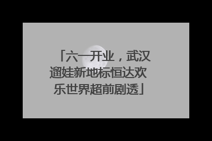 六一开业，武汉遛娃新地标恒达欢乐世界超前剧透