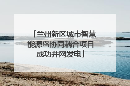 兰州新区城市智慧能源岛协同耦合项目成功并网发电