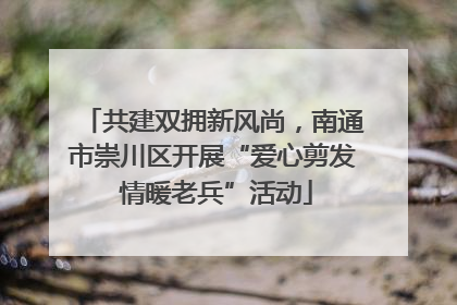 共建双拥新风尚，南通市崇川区开展“爱心剪发 情暖老兵”活动