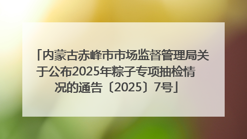 内蒙古赤峰市市场监督管理局关于公布2025年粽子专项抽检情况的通告〔2025〕7号