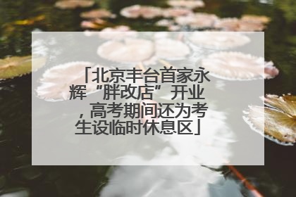 北京丰台首家永辉“胖改店”开业，高考期间还为考生设临时休息区