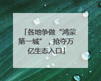 各地争做“鸿蒙第一城”，抢夺万亿生态入口