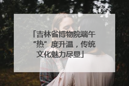 吉林省博物院端午“热”度升温，传统文化魅力尽显
