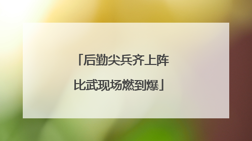 后勤尖兵齐上阵 比武现场燃到爆