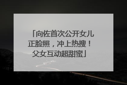 向佐首次公开女儿正脸照，冲上热搜！父女互动超甜蜜