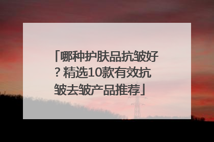 哪种护肤品抗皱好？精选10款有效抗皱去皱产品推荐