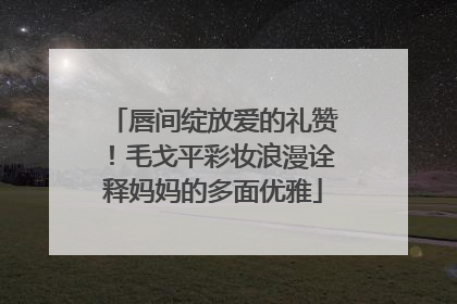 唇间绽放爱的礼赞！毛戈平彩妆浪漫诠释妈妈的多面优雅