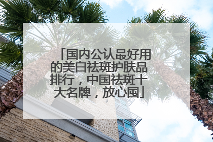 国内公认最好用的美白祛斑护肤品排行，中国祛斑十大名牌，放心囤