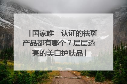 国家唯一认证的祛斑产品都有哪个？层层透亮的美白护肤品