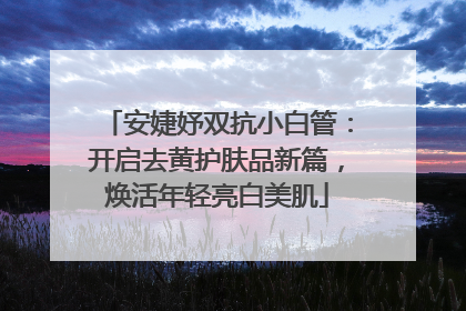 安婕妤双抗小白管：开启去黄护肤品新篇，焕活年轻亮白美肌