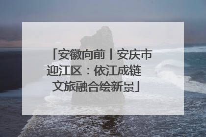 安徽向前丨安庆市迎江区：依江成链 文旅融合绘新景
