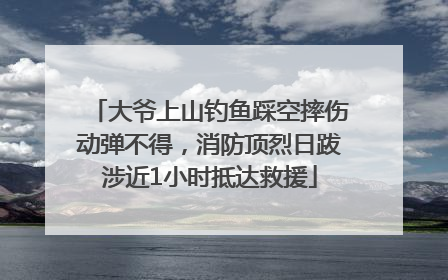 大爷上山钓鱼踩空摔伤动弹不得，消防顶烈日跋涉近1小时抵达救援