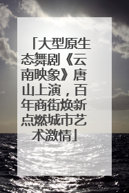 大型原生态舞剧《云南映象》唐山上演，百年商街焕新点燃城市艺术激情
