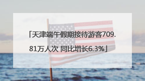 天津端午假期接待游客709.81万人次 同比增长6.3%