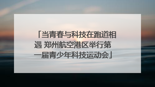 当青春与科技在跑道相遇 郑州航空港区举行第一届青少年科技运动会