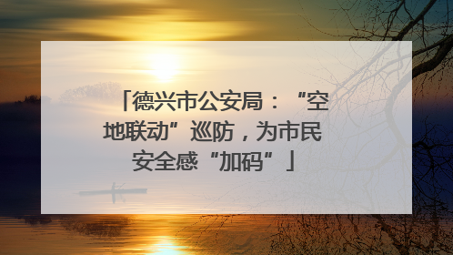 德兴市公安局：“空地联动”巡防，为市民安全感“加码”