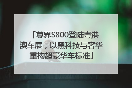 尊界S800登陆粤港澳车展，以黑科技与奢华重构超豪华车标准
