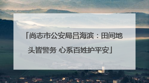 尚志市公安局吕海滨：田间地头皆警务 心系百姓护平安