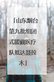 山东烟台第九批组团式援藏医疗队抵达聂拉木