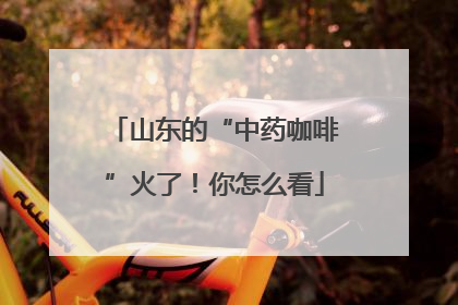 山东的“中药咖啡”火了！你怎么看