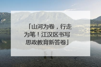 山河为卷，行走为笔！江汉区书写思政教育新答卷