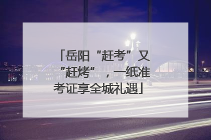 岳阳“赶考”又“赶烤”，一纸准考证享全城礼遇