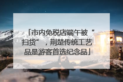 市内免税店端午被“扫货”，荆楚传统工艺品是游客首选纪念品