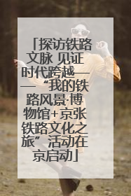 探访铁路文脉 见证时代跨越——“我的铁路风景·博物馆+京张铁路文化之旅”活动在京启动