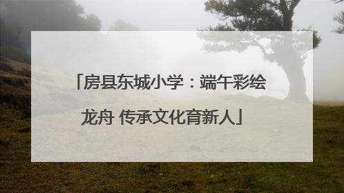 房县东城小学：端午彩绘龙舟 传承文化育新人