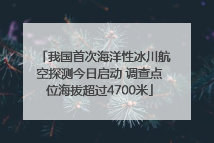 我国首次海洋性冰川航空探测今日启动 调查点位海拔超过4700米