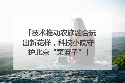 技术推动农旅融合玩出新花样，科技小院守护北京“菜篮子”