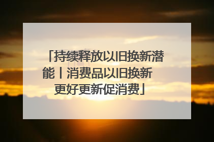 持续释放以旧换新潜能丨消费品以旧换新 更好更新促消费