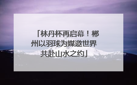 林丹杯再启幕！郴州以羽球为媒邀世界共赴山水之约