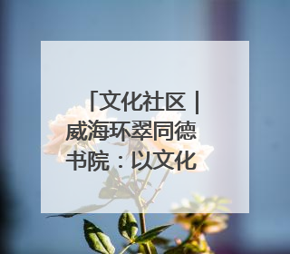 文化社区｜威海环翠同德书院：以文化矩阵，构建服务群众新场景