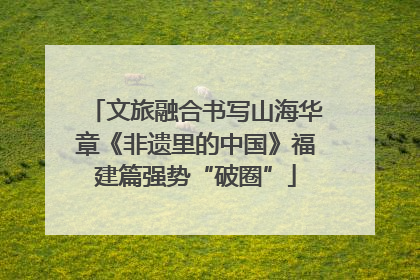 文旅融合书写山海华章《非遗里的中国》福建篇强势“破圈”