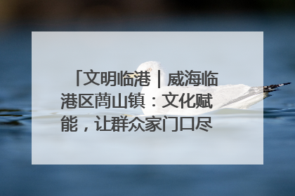文明临港｜威海临港区蔄山镇：文化赋能，让群众家门口尽享幸福生活