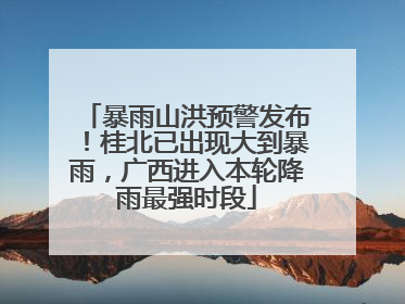 暴雨山洪预警发布！桂北已出现大到暴雨，广西进入本轮降雨最强时段