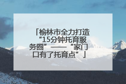 榆林市全力打造“15分钟托育服务圈”——“家门口有了托育点”