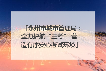 永州市城市管理局：全力护航“三考” 营造有序安心考试环境