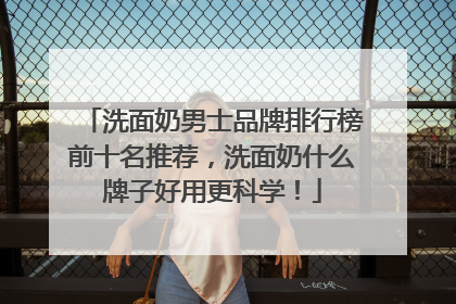 洗面奶男士品牌排行榜前十名推荐，洗面奶什么牌子好用更科学！