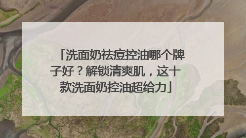 洗面奶祛痘控油哪个牌子好？解锁清爽肌，这十款洗面奶控油超给力