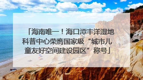 海南唯一！海口潭丰洋湿地科普中心荣膺国家级“城市儿童友好空间建设园区”称号