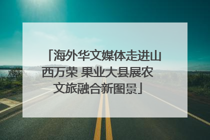 海外华文媒体走进山西万荣 果业大县展农文旅融合新图景
